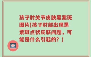 孩子肘关节皮肤黑紫斑图片(孩子肘部出现黑紫斑点状皮肤问题，可能是什么引起的？)