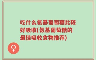 吃什么氨基葡萄糖比较好吸收(氨基葡萄糖的最佳吸收食物推荐)