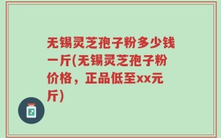 无锡灵芝孢子粉多少钱一斤(无锡灵芝孢子粉价格，正品低至xx元斤)