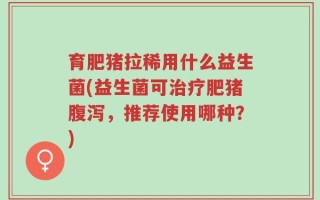 育肥猪拉稀用什么益生菌(益生菌可治疗肥猪腹泻，推荐使用哪种？)