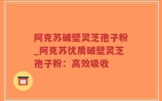阿克苏破壁灵芝孢子粉_阿克苏优质破壁灵芝孢子粉：高效吸收