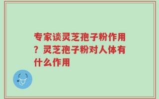 专家谈灵芝孢子粉作用？灵芝孢子粉对人体有什么作用