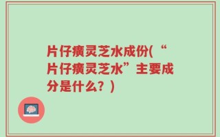 片仔癀灵芝水成份(“片仔癀灵芝水”主要成分是什么？)