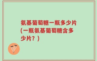 氨基葡萄糖一瓶多少片(一瓶氨基葡萄糖含多少片？)