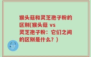 猴头菇和灵芝孢子粉的区别(猴头菇 vs 灵芝孢子粉：它们之间的区别是什么？)