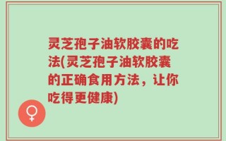 灵芝孢子油软胶囊的吃法(灵芝孢子油软胶囊的正确食用方法，让你吃得更健康)