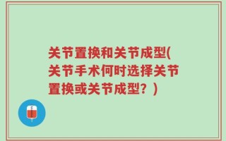 关节置换和关节成型(关节手术何时选择关节置换或关节成型？)