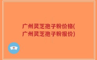 广州灵芝孢子粉价格(广州灵芝孢子粉报价)