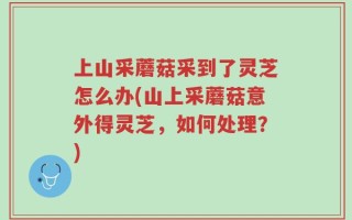 上山采蘑菇采到了灵芝怎么办(山上采蘑菇意外得灵芝，如何处理？)