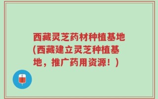 西藏灵芝药材种植基地(西藏建立灵芝种植基地，推广药用资源！)