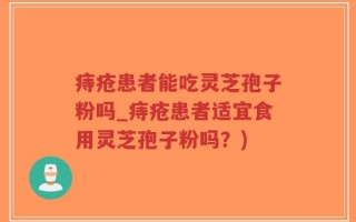 痔疮患者能吃灵芝孢子粉吗_痔疮患者适宜食用灵芝孢子粉吗？)
