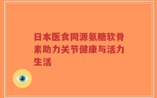 日本医食同源氨糖软骨素助力关节健康与活力生活