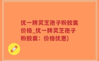优一牌灵芝孢子粉胶囊价格_优一牌灵芝孢子粉胶囊：价格优惠)