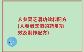 人参灵芝酒功效和配方(人参灵芝酒的药用功效及制作配方)