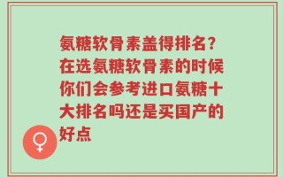氨糖软骨素盖得排名？在选氨糖软骨素的时候你们会参考进口氨糖十大排名吗还是买国产的好点