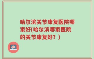 哈尔滨关节康复医院哪家好(哈尔滨哪家医院的关节康复好？)