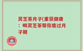 灵芝茶月子(重获健康：喝灵芝茶帮你度过月子期
