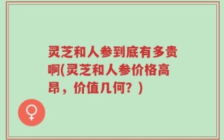 灵芝和人参到底有多贵啊(灵芝和人参价格高昂，价值几何？)