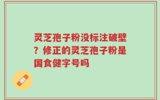 灵芝孢子粉没标注破壁？修正的灵芝孢子粉是国食健字号吗