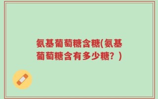 氨基葡萄糖含糖(氨基葡萄糖含有多少糖？)