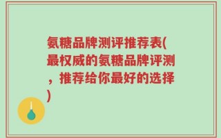 氨糖品牌测评推荐表(最权威的氨糖品牌评测，推荐给你最好的选择)