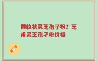 颗粒状灵芝孢子粉？芝甫灵芝孢孑粉价格