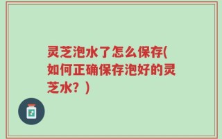 灵芝泡水了怎么保存(如何正确保存泡好的灵芝水？)
