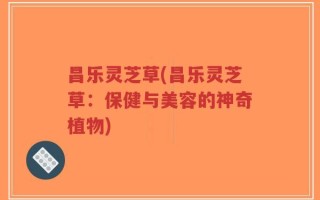 昌乐灵芝草(昌乐灵芝草：保健与美容的神奇植物)