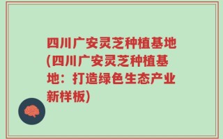 四川广安灵芝种植基地(四川广安灵芝种植基地：打造绿色生态产业新样板)