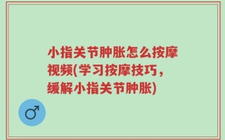 小指关节肿胀怎么按摩视频(学习按摩技巧，缓解小指关节肿胀)