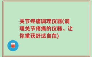 关节疼痛调理仪器(调理关节疼痛的仪器，让你重获舒适自在)