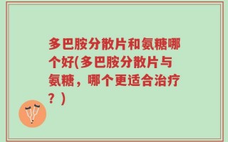 多巴胺分散片和氨糖哪个好(多巴胺分散片与氨糖，哪个更适合治疗？)