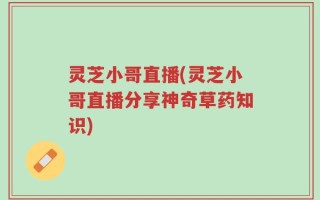 灵芝小哥直播(灵芝小哥直播分享神奇草药知识)