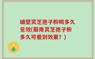 破壁灵芝孢子粉喝多久见效(服用灵芝孢子粉多久可看到效果？)