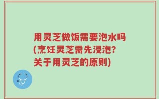 用灵芝做饭需要泡水吗(烹饪灵芝需先浸泡？关于用灵芝的原则)