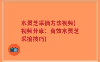 木灵芝采摘方法视频(视频分享：高效木灵芝采摘技巧)