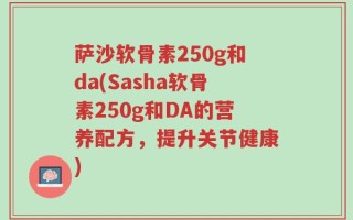 萨沙软骨素250g和da(Sasha软骨素250g和DA的营养配方，提升关节健康)