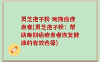 灵芝孢子粉 晚期癌症患者(灵芝孢子粉：帮助晚期癌症患者恢复健康的有效选择)