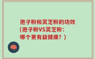 孢子粉和灵芝粉的功效(孢子粉VS灵芝粉：哪个更有益健康？)