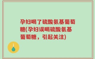 孕妇喝了硫酸氨基葡萄糖(孕妇误喝硫酸氨基葡萄糖，引起关注)