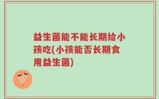 益生菌能不能长期给小孩吃(小孩能否长期食用益生菌)