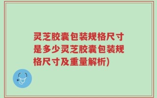 灵芝胶囊包装规格尺寸是多少灵芝胶囊包装规格尺寸及重量解析)