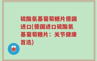 硫酸氨基葡萄糖片德国进口(德国进口硫酸氨基葡萄糖片：关节健康首选)