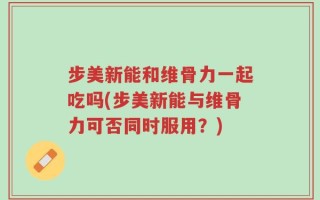 步美新能和维骨力一起吃吗(步美新能与维骨力可否同时服用？)