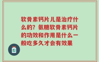 软骨素钙片儿是治疗什么的？氨糖软骨素钙片的功效和作用是什么一般吃多久才会有效果