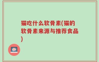 猫吃什么软骨素(猫的软骨素来源与推荐食品)