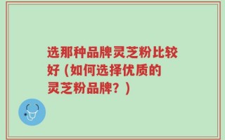选那种品牌灵芝粉比较好 (如何选择优质的灵芝粉品牌？)
