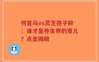 何首乌vs灵芝孢子粉：谁才是养生界的宠儿？点击揭晓