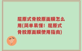 屈原式骨胶原面膜怎么用(简单易懂！屈原式骨胶原面膜使用指南)