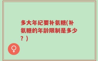多大年纪要补氨糖(补氨糖的年龄限制是多少？)